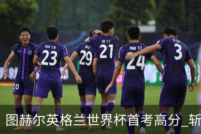 图赫尔英格兰世界杯首考高分 斩获7次绝佳机会22射11正